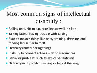 Most common signs of intellectual
disability :
 Rolling over, sitting up, crawling, or walking late
 Talking late or having trouble with talking
 Slow to master things like potty training, dressing, and
feeding himself or herself
 Difficulty remembering things
 Inability to connect actions with consequences
 Behavior problems such as explosive tantrums
 Difficulty with problem-solving or logical thinking
 