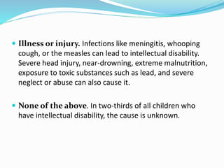  Illness or injury. Infections like meningitis, whooping
cough, or the measles can lead to intellectual disability.
Severe head injury, near-drowning, extreme malnutrition,
exposure to toxic substances such as lead, and severe
neglect or abuse can also cause it.
 None of the above. In two-thirds of all children who
have intellectual disability, the cause is unknown.
 