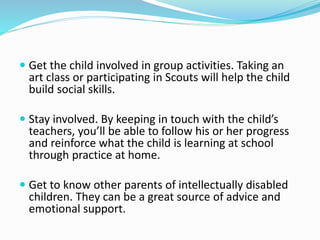  Get the child involved in group activities. Taking an
art class or participating in Scouts will help the child
build social skills.
 Stay involved. By keeping in touch with the child’s
teachers, you’ll be able to follow his or her progress
and reinforce what the child is learning at school
through practice at home.
 Get to know other parents of intellectually disabled
children. They can be a great source of advice and
emotional support.
 
