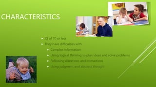CHARACTERISTICS
IQ of 70 or less
They have difficulties with
Complex information
Using logical thinking to plan ideas and solve problems
Following directions and instructions
Using judgment and abstract thought