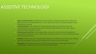 ASSISTIVE TECHNOLOGY
Sports and Recreation: Adaptations can be made to computer games which allow the
game activity to be slowed down for a user who cannot react as quickly to game moves
and decision-making.
Communication: Low to high tech communication devices can be the means for
communication for a person who cannot communicate with his or her voice, due to
physical and/or cognitive reasons.
Environmental Controls: Technology allows a person to control electrical appliances,
audio/video equipment such as home entertainment systems or to do something as basic
as lock and unlock doors.
Mobility: Simple manual to sophisticated computer-controlled wheelchairs and mobility
aids such as walkers and canes are available for a person who cannot walk.
Education: The computer can be a tool for improved literacy, language development,
mathematical, organizational, and social skill development.