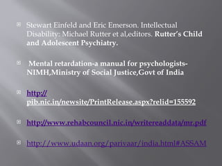  Stewart Einfeld and Eric Emerson. Intellectual
Disability: Michael Rutter et al,editors. Rutter’s Child
and Adolescent Psychiatry.
 Mental retardation-a manual for psychologists-
NIMH,Ministry of Social Justice,Govt of India
 http://
pib.nic.in/newsite/PrintRelease.aspx?relid=155592
 http://www.rehabcouncil.nic.in/writereaddata/mr.pdf
 http://www.udaan.org/parivaar/india.html#ASSAM
 