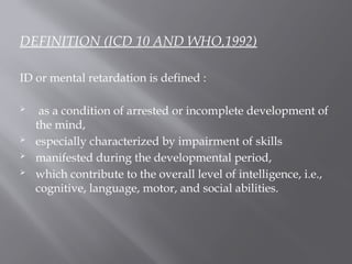 DEFINITION (ICD 10 AND WHO,1992)
ID or mental retardation is defined :
 as a condition of arrested or incomplete development of
the mind,
 especially characterized by impairment of skills
 manifested during the developmental period,
 which contribute to the overall level of intelligence, i.e.,
cognitive, language, motor, and social abilities.
 