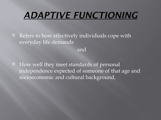 ADAPTIVE FUNCTIONING
 Refers to how effectively individuals cope with
everyday life demands
and
 How well they meet standards of personal
independence expected of someone of that age and
socioeconomic and cultural background.
 