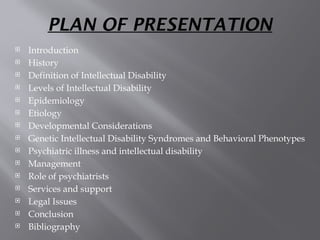 PLAN OF PRESENTATION
 Introduction
 History
 Definition of Intellectual Disability
 Levels of Intellectual Disability
 Epidemiology
 Etiology
 Developmental Considerations
 Genetic Intellectual Disability Syndromes and Behavioral Phenotypes
 Psychiatric illness and intellectual disability
 Management
 Role of psychiatrists
 Services and support
 Legal Issues
 Conclusion
 Bibliography
 