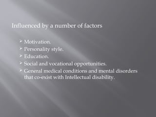 Influenced by a number of factors
 Motivation.
 Personality style.
 Education.
 Social and vocational opportunities.
 General medical conditions and mental disorders
that co-exist with Intellectual disability.
 