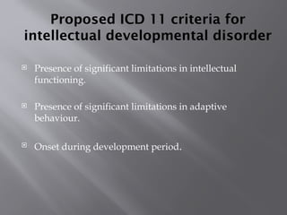 Proposed ICD 11 criteria for
intellectual developmental disorder
 Presence of significant limitations in intellectual
functioning.
 Presence of significant limitations in adaptive
behaviour.
 Onset during development period.
 