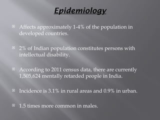 Epidemiology
 Affects approximately 1-4% of the population in
developed countries.
 2% of Indian population constitutes persons with
intellectual disability.
 According to 2011 census data, there are currently
1,505,624 mentally retarded people in India.
 Incidence is 3.1% in rural areas and 0.9% in urban.
 1.5 times more common in males.
 