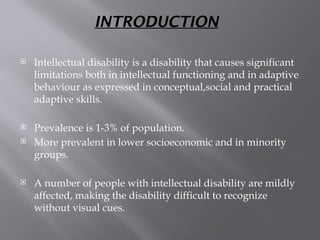 INTRODUCTION
 Intellectual disability is a disability that causes significant
limitations both in intellectual functioning and in adaptive
behaviour as expressed in conceptual,social and practical
adaptive skills.
 Prevalence is 1-3% of population.
 More prevalent in lower socioeconomic and in minority
groups.
 A number of people with intellectual disability are mildly
affected, making the disability difficult to recognize
without visual cues.
 