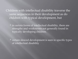 Children with intellectual disability traverse the
same sequences in their development as do
children with typical development, but
 in certain forms of intellectual disability, there are
strengths and weaknesses not generally found in
typically developing children.
 certain slowed development is seen in specific types
of intellectual disability
 