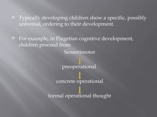  Typically developing children show a specific, possibly
universal, ordering to their development.
 For example, in Piagetian cognitive development,
children proceed from
Sensorimotor
preoperational
concrete operational
formal operational thought
 