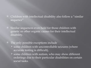  Children with intellectual disability also follow a “similar
sequence”
 Similar sequences even hold for those children with
genetic or other organic causes for their intellectual
disability.
 The only possible exceptions include
 some children with uncontrollable seizures (where
accurate testing is difficult),
 some children with autism, who may show different
orderings due to their particular disabilities on certain
social tasks.
 