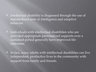  Intellectual disability is diagnosed through the use of
standardized tests of intelligence and adaptive
behavior.
 Individuals with intellectual disabilities who are
provided appropriate personalized supports over a
sustained period generally have improved life
outcomes.
 In fact, many adults with intellectual disabilities can live
independent, productive lives in the community with
support from family and friends.
 