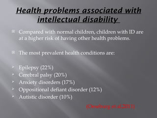 Health problems associated with
intellectual disability
 Compared with normal children, children with ID are
at a higher risk of having other health problems.
 The most prevalent health conditions are:
 Epilepsy (22%)
 Cerebral palsy (20%)
 Anxiety disorders (17%)
 Oppositional defiant disorder (12%)
 Autistic disorder (10%)
(Oeseburg et al,2011)
 