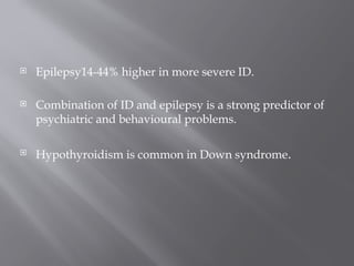  Epilepsy14-44% higher in more severe ID.
 Combination of ID and epilepsy is a strong predictor of
psychiatric and behavioural problems.
 Hypothyroidism is common in Down syndrome.
 