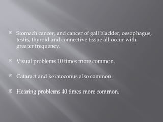  Stomach cancer, and cancer of gall bladder, oesophagus,
testis, thyroid and connective tissue all occur with
greater frequency.
 Visual problems 10 times more common.
 Cataract and keratoconus also common.
 Hearing problems 40 times more common.
 