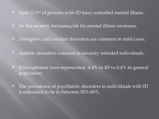  Upto 2/3rd
of persons with ID have comorbid mental illness.
 As the severity increases,risk for mental illness increases.
 Disruptive and conduct disorders are common in mild cases.
 Autistic disorders common in severely retarded individuals.
 Schizophrenia over-represented -4.4% in ID vs 0.4% in general
population.
 The prevalence of psychiatric disorders in individuals with ID
is estimated to be in between 30%-60%.
 