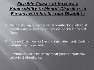 Possible Causes of Increased
Vulnerability to Mental Disorders in
Persons with Intellectual Disability
 Neuropathological processes responsible for intellectual
disability may also cause or increase the risk for mental
illness.
 Increased likelihood of loss and separation,particularly in
out-of-home placements.
 Communication deficits may predispose to emotional/
behavioral disturbance.
 