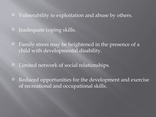  Vulnerability to exploitation and abuse by others.
 Inadequate coping skills.
 Family stress may be heightened in the presence of a
child with developmental disability.
 Limited network of social relationships.
 Reduced opportunities for the development and exercise
of recreational and occupational skills.
 