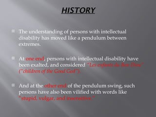 HISTORY
 The understanding of persons with intellectual
disability has moved like a pendulum between
extremes.
 At one end, persons with intellectual disability have
been exalted, and considered “Les enfants du Bon Dieu”
(“children of the Good God”).
 And at the other end of the pendulum swing, such
persons have also been vilified with words like
“stupid, vulgar, and insensitive.”
 