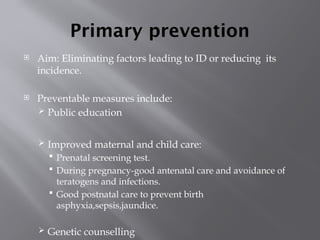 Primary prevention
 Aim: Eliminating factors leading to ID or reducing its
incidence.
 Preventable measures include:
 Public education
 Improved maternal and child care:
 Prenatal screening test.
 During pregnancy-good antenatal care and avoidance of
teratogens and infections.
 Good postnatal care to prevent birth
asphyxia,sepsis,jaundice.
 Genetic counselling
 