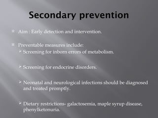 Secondary prevention
 Aim : Early detection and intervention.
 Preventable measures include:
 Screening for inborn errors of metabolism.
 Screening for endocrine disorders.
 Neonatal and neurological infections should be diagnosed
and treated promptly.
 Dietary restrictions- galactosemia, maple syrup disease,
phenylketonuria.
 