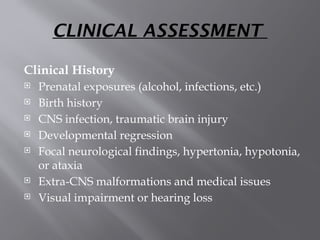 CLINICAL ASSESSMENT
Clinical History
 Prenatal exposures (alcohol, infections, etc.)
 Birth history
 CNS infection, traumatic brain injury
 Developmental regression
 Focal neurological findings, hypertonia, hypotonia,
or ataxia
 Extra-CNS malformations and medical issues
 Visual impairment or hearing loss
 