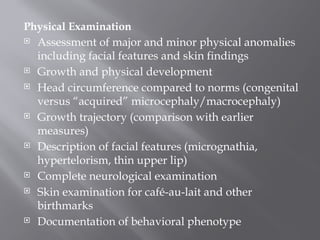 Physical Examination
 Assessment of major and minor physical anomalies
including facial features and skin findings
 Growth and physical development
 Head circumference compared to norms (congenital
versus “acquired” microcephaly/macrocephaly)
 Growth trajectory (comparison with earlier
measures)
 Description of facial features (micrognathia,
hypertelorism, thin upper lip)
 Complete neurological examination
 Skin examination for café-au-lait and other
birthmarks
 Documentation of behavioral phenotype
 
