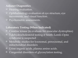 Adjunct Diagnostics
 Hearing evaluation.
 Ophthalmology evaluation of eye structure, eye
movements, and visual function.
 Psychometric assessments.
Laboratory Testing (When Indicated)
 Creatine kinase (to evaluate for muscular dystrophies)
 7-dehydrocholesterol testing if Smith–Lemli–Opitz
syndrome is suspected
 Metabolic studies for lysosomal, peroxisomal, and
mitochondrial disorders
 Urine organic acids, plasma amino acids.
 Congenital disorders of glycosylation testing.
 