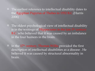  The earliest reference to intellectual disability dates to
the Egyptian Papyrus of Thebes in 1552 B.C.(Harris
2006)
 The oldest psychological view of intellectual disability
is in the writings of Hippocrates in the late 5th
century
B.C. who believed that it was caused by an imbalance
in the four humors in the brain.
 In the 17th
century, Thomas Willis provided the first
description of intellectual disabilities as a disease . He
believed it was caused by structural abnormality in
brain.
 