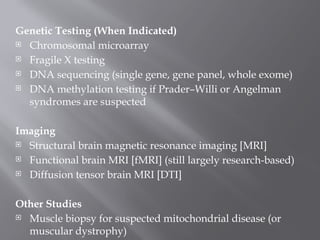 Genetic Testing (When Indicated)
 Chromosomal microarray
 Fragile X testing
 DNA sequencing (single gene, gene panel, whole exome)
 DNA methylation testing if Prader–Willi or Angelman
syndromes are suspected
Imaging
 Structural brain magnetic resonance imaging [MRI]
 Functional brain MRI [fMRI] (still largely research-based)
 Diffusion tensor brain MRI [DTI]
Other Studies
 Muscle biopsy for suspected mitochondrial disease (or
muscular dystrophy)
 