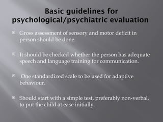Basic guidelines for
psychological/psychiatric evaluation
 Gross assessment of sensory and motor deficit in
person should be done.
 It should be checked whether the person has adequate
speech and language training for communication.
 One standardized scale to be used for adaptive
behaviour.
 Should start with a simple test, preferably non-verbal,
to put the child at ease initially.
 