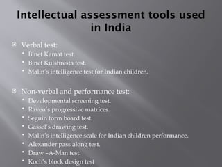 Intellectual assessment tools used
in India
 Verbal test:
 Binet Kamat test.
 Binet Kulshresta test.
 Malin’s intelligence test for Indian children.
 Non-verbal and performance test:
 Developmental screening test.
 Raven’s progressive matrices.
 Seguin form board test.
 Gassel’s drawing test.
 Malin’s intelligence scale for Indian children performance.
 Alexander pass along test.
 Draw –A-Man test.
 Koch’s block design test
 