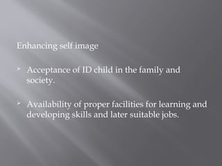 Enhancing self image
 Acceptance of ID child in the family and
society.
 Availability of proper facilities for learning and
developing skills and later suitable jobs.
 