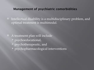 Management of psychiatric comorbidities
 Intellectual disability is a multidisciplinary problem, and
optimal treatment is multimodal.
 A treatment plan will include
 psychoeducational,
 psychotherapeutic, and
 psychopharmacological interventions
 