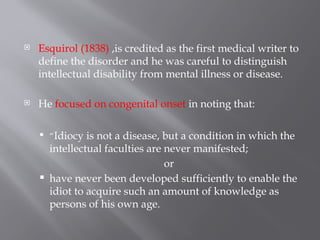  Esquirol (1838) ,is credited as the first medical writer to
define the disorder and he was careful to distinguish
intellectual disability from mental illness or disease.
 He focused on congenital onset in noting that:
 “Idiocy is not a disease, but a condition in which the
intellectual faculties are never manifested;
or
 have never been developed sufficiently to enable the
idiot to acquire such an amount of knowledge as
persons of his own age.
 