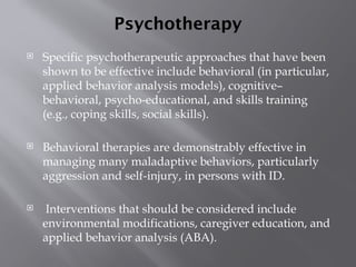 Psychotherapy
 Specific psychotherapeutic approaches that have been
shown to be effective include behavioral (in particular,
applied behavior analysis models), cognitive–
behavioral, psycho-educational, and skills training
(e.g., coping skills, social skills).
 Behavioral therapies are demonstrably effective in
managing many maladaptive behaviors, particularly
aggression and self-injury, in persons with ID.
 Interventions that should be considered include
environmental modifications, caregiver education, and
applied behavior analysis (ABA).
 