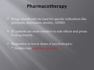 Pharmacotherapy
 Drugs should only be used for specific indications like
psychosis, depression, anxiety, ADHD.
 ID patients are more sensitive to side effects and prone
to drug toxicity.
 Responsive to lower doses of psychotropics-
 Golden rule: start low, go slow.
 