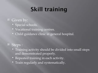 Skill training
 Given by:
 Special schools.
 Vocational training centres.
 Child guidance clinic in general hospital.
 Steps :
 Training activity should be divided into small steps
and demonstrated properly.
 Repeated training in each activity.
 Train regularly and systematically.
 