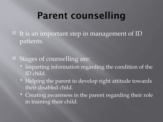 Parent counselling
 It is an important step in management of ID
patients.
 Stages of counselling are:
 Imparting information regarding the condition of the
ID child.
 Helping the parent to develop right attitude towards
their disabled child.
 Creating awareness in the parent regarding their role
in training their child.
 