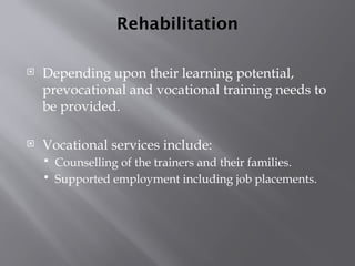 Rehabilitation
 Depending upon their learning potential,
prevocational and vocational training needs to
be provided.
 Vocational services include:
 Counselling of the trainers and their families.
 Supported employment including job placements.
 