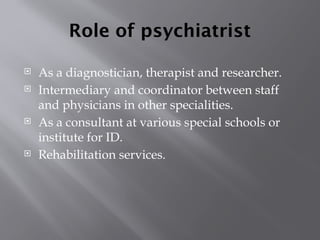 Role of psychiatrist
 As a diagnostician, therapist and researcher.
 Intermediary and coordinator between staff
and physicians in other specialities.
 As a consultant at various special schools or
institute for ID.
 Rehabilitation services.
 