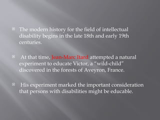  The modern history for the field of intellectual
disability begins in the late 18th and early 19th
centuries.
 At that time, Jean-Marc Itard attempted a natural
experiment to educate Victor, a “wild-child”
discovered in the forests of Aveyron, France.
 His experiment marked the important consideration
that persons with disabilities might be educable.
 