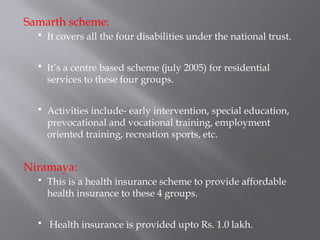 Samarth scheme:
 It covers all the four disabilities under the national trust.
 It’s a centre based scheme (july 2005) for residential
services to these four groups.
 Activities include- early intervention, special education,
prevocational and vocational training, employment
oriented training, recreation sports, etc.
Niramaya:
 This is a health insurance scheme to provide affordable
health insurance to these 4 groups.
 Health insurance is provided upto Rs. 1.0 lakh.
 