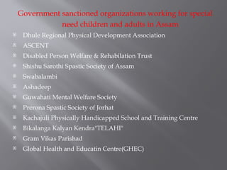 Government sanctioned organizations working for special
need children and adults in Assam
 Dhule Regional Physical Development Association
 ASCENT
 Disabled Person Welfare & Rehabilation Trust
 Shishu Sarothi Spastic Society of Assam
 Swabalambi
 Ashadeep
 Guwahati Mental Welfare Society
 Prerona Spastic Society of Jorhat
 Kachajuli Physically Handicapped School and Training Centre
 Bikalanga Kalyan Kendra"TELAHI"
 Gram Vikas Parishad
 Global Health and Educatin Centre(GHEC)
 