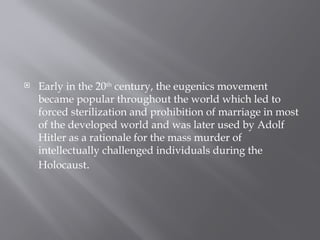 Early in the 20th
century, the eugenics movement
became popular throughout the world which led to
forced sterilization and prohibition of marriage in most
of the developed world and was later used by Adolf
Hitler as a rationale for the mass murder of
intellectually challenged individuals during the
Holocaust.
 