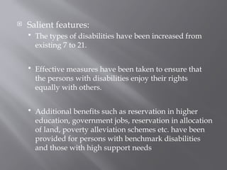  Salient features:
 The types of disabilities have been increased from
existing 7 to 21.
 Effective measures have been taken to ensure that
the persons with disabilities enjoy their rights
equally with others.
 Additional benefits such as reservation in higher
education, government jobs, reservation in allocation
of land, poverty alleviation schemes etc. have been
provided for persons with benchmark disabilities
and those with high support needs
 