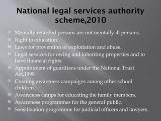 National legal services authority
scheme,2010
 Mentally retarded persons are not mentally ill persons.
 Right to education.
 Laws for prevention of exploitation and abuse.
 Legal services for owing and inheriting properties and to
have financial rights.
 Appointment of guardians under the National Trust
Act,1999.
 Creating awareness campaigns among other school
children.
 Awareness camps for educating the family members.
 Awareness programmes for the general public.
 Sensitization programme for juidicial officers and lawyers.
 