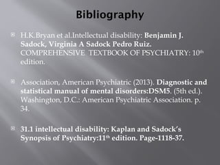 Bibliography
 H.K.Bryan et al.Intellectual disability: Benjamin J.
Sadock, Virginia A Sadock Pedro Ruiz.
COMPREHENSIVE TEXTBOOK OF PSYCHIATRY: 10th
edition.
 Association, American Psychiatric (2013). Diagnostic and
statistical manual of mental disorders:DSM5. (5th ed.).
Washington, D.C.: American Psychiatric Association. p.
34.
 31.1 intellectual disability: Kaplan and Sadock’s
Synopsis of Psychiatry:11th
edition. Page-1118-37.
 