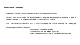 Behavior that challenges :
• Problematic behavior that is relatively specific to intellectual disability
• Behavior sufficient to impair the physical safety of a person with intellectual disability, to pose a
danger to others, or to make participation in the community difficult .
• 20% - children and adolescents, and 15% - adults have some form of ‘behavior that challenges’
• More likely to be encountered in
 Small-scale community settings
 Environments that are poorly organized
 When unable to respond well to the needs of the person
 